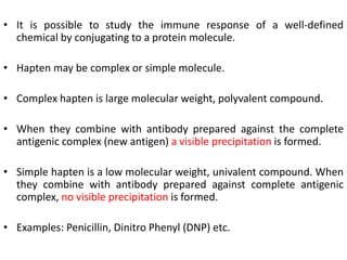 • It is possible to study the immune response of a well-defined
chemical by conjugating to a protein molecule.
• Hapten may be complex or simple molecule.
• Complex hapten is large molecular weight, polyvalent compound.
• When they combine with antibody prepared against the complete
antigenic complex (new antigen) a visible precipitation is formed.
• Simple hapten is a low molecular weight, univalent compound. When
they combine with antibody prepared against complete antigenic
complex, no visible precipitation is formed.
• Examples: Penicillin, Dinitro Phenyl (DNP) etc.
 