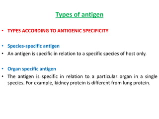 Types of antigen
• TYPES ACCORDING TO ANTIGENIC SPECIFICITY
• Species-specific antigen
• An antigen is specific in relation to a specific species of host only.
• Organ specific antigen
• The antigen is specific in relation to a particular organ in a single
species. For example, kidney protein is different from lung protein.
 