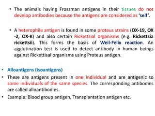 • The animals having Frossman antigens in their tissues do not
develop antibodies because the antigens are considered as ‘self’.
• A heterophile antigen is found in some proteus strains (OX-19, OX
-2, OX-K) and also certain Rickettsial organisms (e.g. Rickettsia
rickettsii). This forms the basis of Weil-Felix reaction. An
agglutination test is used to detect antibody in human beings
against Rickettisal organisms using Proteus antigen.
• Alloantigens (isoantigens)
• These are antigens present in one individual and are antigenic to
some individuals of the same species. The corresponding antibodies
are called alloantibodies.
• Example: Blood group antigen, Transplantation antigen etc.
 