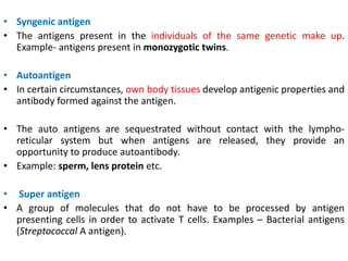 • Syngenic antigen
• The antigens present in the individuals of the same genetic make up.
Example- antigens present in monozygotic twins.
• Autoantigen
• In certain circumstances, own body tissues develop antigenic properties and
antibody formed against the antigen.
• The auto antigens are sequestrated without contact with the lympho-
reticular system but when antigens are released, they provide an
opportunity to produce autoantibody.
• Example: sperm, lens protein etc.
• Super antigen
• A group of molecules that do not have to be processed by antigen
presenting cells in order to activate T cells. Examples – Bacterial antigens
(Streptococcal A antigen).
 
