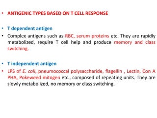 • ANTIGENIC TYPES BASED ON T CELL RESPONSE
• T dependent antigen
• Complex antigens such as RBC, serum proteins etc. They are rapidly
metabolized, require T cell help and produce memory and class
switching.
• T independent antigen
• LPS of E. coli, pneumococcal polysaccharide, flagellin , Lectin, Con A
PHA, Pokeweed mitogen etc., composed of repeating units. They are
slowly metabolized, no memory or class switching.
 