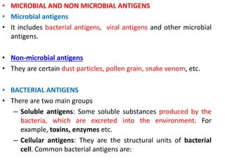• MICROBIAL AND NON MICROBIAL ANTIGENS
• Microbial antigens
• It includes bacterial antigens, viral antigens and other microbial
antigens.
• Non-microbial antigens
• They are certain dust particles, pollen grain, snake venom, etc.
• BACTERIAL ANTIGENS
• There are two main groups
– Soluble antigens: Some soluble substances produced by the
bacteria, which are excreted into the environment. For
example, toxins, enzymes etc.
– Cellular antigens: They are the structural units of bacterial
cell. Common bacterial antigens are:
 