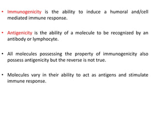 • Immunogenicity is the ability to induce a humoral and/cell
mediated immune response.
• Antigenicity is the ability of a molecule to be recognized by an
antibody or lymphocyte.
• All molecules possessing the property of immunogenicity also
possess antigenicity but the reverse is not true.
• Molecules vary in their ability to act as antigens and stimulate
immune response.
 