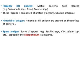 • Flagellar (H) antigen: Motile bacteria have flagella
(e.g. Salmonella spp., E.coli, Proteus spp.)
• These Flagella is composed of protein (flagellin), which is antigenic.
• Fimbrial (F) antigen: Fimbrial or Pili antigen are present on the surface
of bacteria .
• Spore antigen: Bacterial spores (e.g. Bacillus spp., Clostridium spp.
etc.,) especially the exosporidium is antigenic.
 