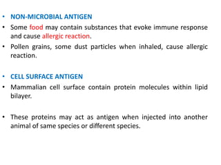 • NON-MICROBIAL ANTIGEN
• Some food may contain substances that evoke immune response
and cause allergic reaction.
• Pollen grains, some dust particles when inhaled, cause allergic
reaction.
• CELL SURFACE ANTIGEN
• Mammalian cell surface contain protein molecules within lipid
bilayer.
• These proteins may act as antigen when injected into another
animal of same species or different species.
 