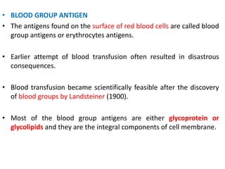 • BLOOD GROUP ANTIGEN
• The antigens found on the surface of red blood cells are called blood
group antigens or erythrocytes antigens.
• Earlier attempt of blood transfusion often resulted in disastrous
consequences.
• Blood transfusion became scientifically feasible after the discovery
of blood groups by Landsteiner (1900).
• Most of the blood group antigens are either glycoprotein or
glycolipids and they are the integral components of cell membrane.
 
