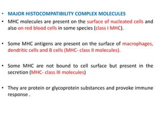 • MAJOR HISTOCOMPATIBILITY COMPLEX MOLECULES
• MHC molecules are present on the surface of nucleated cells and
also on red blood cells in some species (class I MHC).
• Some MHC antigens are present on the surface of macrophages,
dendritic cells and B cells (MHC- class II molecules).
• Some MHC are not bound to cell surface but present in the
secretion (MHC- class III molecules)
• They are protein or glycoprotein substances and provoke immune
response .
 