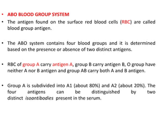• ABO BLOOD GROUP SYSTEM
• The antigen found on the surface red blood cells (RBC) are called
blood group antigen.
• The ABO system contains four blood groups and it is determined
based on the presence or absence of two distinct antigens.
• RBC of group A carry antigen A, group B carry antigen B, O group have
neither A nor B antigen and group AB carry both A and B antigen.
• Group A is subdivided into A1 (about 80%) and A2 (about 20%). The
four antigens can be distinguished by two
distinct isoantibodies present in the serum.
 