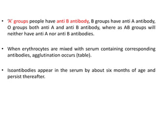 • ‘A’ groups people have anti B antibody, B groups have anti A antibody,
O groups both anti A and anti B antibody, where as AB groups will
neither have anti A nor anti B antibodies.
• When erythrocytes are mixed with serum containing corresponding
antibodies, agglutination occurs (table).
• Isoantibodies appear in the serum by about six months of age and
persist thereafter.
 