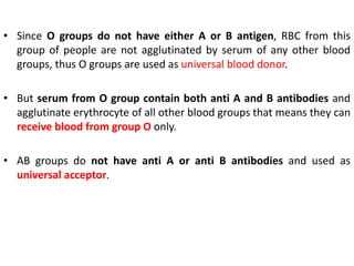 • Since O groups do not have either A or B antigen, RBC from this
group of people are not agglutinated by serum of any other blood
groups, thus O groups are used as universal blood donor.
• But serum from O group contain both anti A and B antibodies and
agglutinate erythrocyte of all other blood groups that means they can
receive blood from group O only.
• AB groups do not have anti A or anti B antibodies and used as
universal acceptor.
 