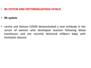 • Rh SYSTEM AND ERYTHROBLASTOSIS FETALIS
• Rh system
• Levine and Stetson (1939) demonstrated a new antibody in the
serum of women who developed reaction following blood
transfusion and she recently delivered stillborn baby with
hemolytic disease.
 