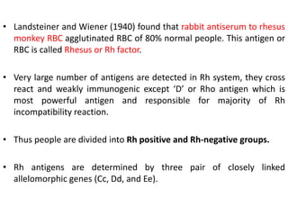 • Landsteiner and Wiener (1940) found that rabbit antiserum to rhesus
monkey RBC agglutinated RBC of 80% normal people. This antigen or
RBC is called Rhesus or Rh factor.
• Very large number of antigens are detected in Rh system, they cross
react and weakly immunogenic except ‘D’ or Rho antigen which is
most powerful antigen and responsible for majority of Rh
incompatibility reaction.
• Thus people are divided into Rh positive and Rh-negative groups.
• Rh antigens are determined by three pair of closely linked
allelomorphic genes (Cc, Dd, and Ee).
 