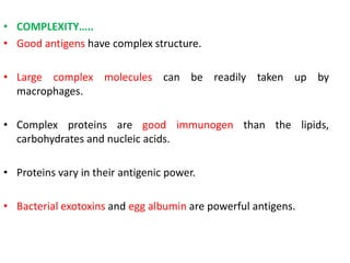 • COMPLEXITY…..
• Good antigens have complex structure.
• Large complex molecules can be readily taken up by
macrophages.
• Complex proteins are good immunogen than the lipids,
carbohydrates and nucleic acids.
• Proteins vary in their antigenic power.
• Bacterial exotoxins and egg albumin are powerful antigens.
 
