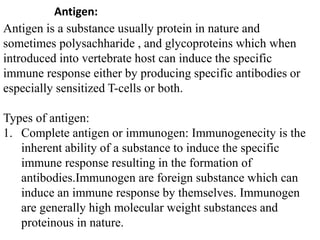 Antigen:
Antigen is a substance usually protein in nature and
sometimes polysachharide , and glycoproteins which when
introduced into vertebrate host can induce the specific
immune response either by producing specific antibodies or
especially sensitized T-cells or both.
Types of antigen:
1. Complete antigen or immunogen: Immunogenecity is the
inherent ability of a substance to induce the specific
immune response resulting in the formation of
antibodies.Immunogen are foreign substance which can
induce an immune response by themselves. Immunogen
are generally high molecular weight substances and
proteinous in nature.
 
