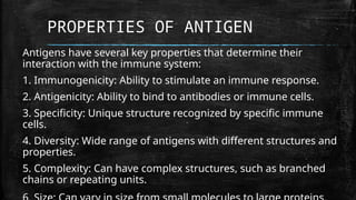 PROPERTIES OF ANTIGEN
Antigens have several key properties that determine their
interaction with the immune system:
1. Immunogenicity: Ability to stimulate an immune response.
2. Antigenicity: Ability to bind to antibodies or immune cells.
3. Specificity: Unique structure recognized by specific immune
cells.
4. Diversity: Wide range of antigens with different structures and
properties.
5. Complexity: Can have complex structures, such as branched
chains or repeating units.
 