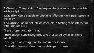 7. Chemical Composition: Can be proteins, carbohydrates, nucleic
acids, or lipids.
8. Stability: Can be stable or unstable, affecting their persistence in
the body.
9. Solubility: Can be soluble or insoluble, affecting their interaction
with immune cells.
These properties determine:
- How antigens are recognized and processed by the immune
system
- The type and strength of the immune response
- The effectiveness of vaccines and diagnostic tests.
 