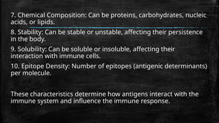 7. Chemical Composition: Can be proteins, carbohydrates, nucleic
acids, or lipids.
8. Stability: Can be stable or unstable, affecting their persistence
in the body.
9. Solubility: Can be soluble or insoluble, affecting their
interaction with immune cells.
10. Epitope Density: Number of epitopes (antigenic determinants)
per molecule.
These characteristics determine how antigens interact with the
immune system and influence the immune response.
 