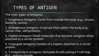 TYPES OF ANTIGEN
The main types of antigens;
1. Exogenous Antigens: Come from outside the body (e.g., viruses,
bacteria, toxins).
2. Endogenous Antigens: Originate from within the body (e.g.,
cancer cells, self-proteins).
3. Hapten Antigens: Small molecules that become antigenic when
attached to a carrier protein.
4. Conjugate Antigens: Consist of a hapten attached to a carrier
protein.
5. T-Independent Antigens: Stimulate B-cells without T-cell help
 