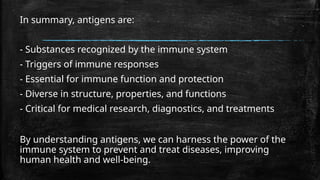 In summary, antigens are:
- Substances recognized by the immune system
- Triggers of immune responses
- Essential for immune function and protection
- Diverse in structure, properties, and functions
- Critical for medical research, diagnostics, and treatments
By understanding antigens, we can harness the power of the
immune system to prevent and treat diseases, improving
human health and well-being.
 