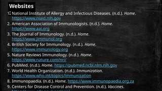 Websites
:
1. National Institute of Allergy and Infectious Diseases. (n.d.). Home.
https://www.niaid.nih.gov
2. American Association of Immunologists. (n.d.). Home.
https://www.aai.org
3. The Journal of Immunology. (n.d.). Home.
https://www.jimmunol.org
4. British Society for Immunology. (n.d.). Home.
https://www.immunology.org
5. Nature Reviews Immunology. (n.d.). Home.
https://www.nature.com/nri/
6. PubMed. (n.d.). Home. https://pubmed.ncbi.nlm.nih.gov
7. World Health Organization. (n.d.). Immunization.
https://www.who.int/topics/immunization
8. Immunopaedia. (n.d.). Home. https://www.immunopaedia.org.za
9. Centers for Disease Control and Prevention. (n.d.). Vaccines.
 