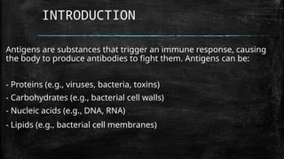 Antigens are substances that trigger an immune response, causing
the body to produce antibodies to fight them. Antigens can be:
- Proteins (e.g., viruses, bacteria, toxins)
- Carbohydrates (e.g., bacterial cell walls)
- Nucleic acids (e.g., DNA, RNA)
- Lipids (e.g., bacterial cell membranes)
INTRODUCTION
 