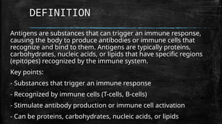 DEFINITION
Antigens are substances that can trigger an immune response,
causing the body to produce antibodies or immune cells that
recognize and bind to them. Antigens are typically proteins,
carbohydrates, nucleic acids, or lipids that have specific regions
(epitopes) recognized by the immune system.
Key points:
- Substances that trigger an immune response
- Recognized by immune cells (T-cells, B-cells)
- Stimulate antibody production or immune cell activation
- Can be proteins, carbohydrates, nucleic acids, or lipids
 