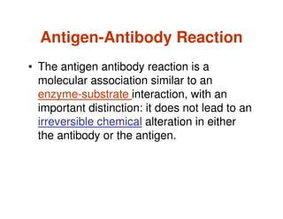 Antigen-Antibody Reaction
• The antigen antibody reaction is a
molecular association similar to an
enzyme-substrate interaction, with an
important distinction: it does not lead to an
irreversible chemical alteration in either
the antibody or the antigen.
 