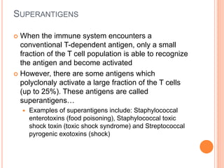 SUPERANTIGENS
 When the immune system encounters a
conventional T-dependent antigen, only a small
fraction of the T cell population is able to recognize
the antigen and become activated
 However, there are some antigens which
polyclonaly activate a large fraction of the T cells
(up to 25%). These antigens are called
superantigens…
 Examples of superantigens include: Staphylococcal
enterotoxins (food poisoning), Staphylococcal toxic
shock toxin (toxic shock syndrome) and Streptococcal
pyrogenic exotoxins (shock)
 