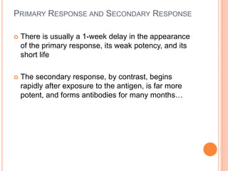 PRIMARY RESPONSE AND SECONDARY RESPONSE
 There is usually a 1-week delay in the appearance
of the primary response, its weak potency, and its
short life
 The secondary response, by contrast, begins
rapidly after exposure to the antigen, is far more
potent, and forms antibodies for many months…
 