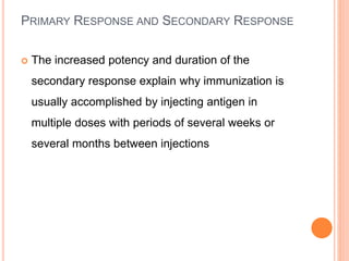 PRIMARY RESPONSE AND SECONDARY RESPONSE
 The increased potency and duration of the
secondary response explain why immunization is
usually accomplished by injecting antigen in
multiple doses with periods of several weeks or
several months between injections
 