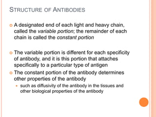 STRUCTURE OF ANTIBODIES
 A designated end of each light and heavy chain,
called the variable portion; the remainder of each
chain is called the constant portion
 The variable portion is different for each specificity
of antibody, and it is this portion that attaches
specifically to a particular type of antigen
 The constant portion of the antibody determines
other properties of the antibody
 such as diffusivity of the antibody in the tissues and
other biological properties of the antibody
 