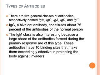 TYPES OF ANTIBODIES
 There are five general classes of antibodies,
respectively named IgM, IgG, IgA, IgD, and IgE
 IgG, a bivalent antibody, constitutes about 75
percent of the antibodies of the normal person
 The IgM class is also interesting because a
large share of the antibodies formed during the
primary response are of this type. These
antibodies have 10 binding sites that make
them exceedingly effective in protecting the
body against invaders
 