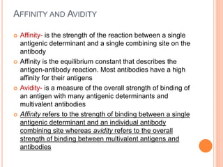 AFFINITY AND AVIDITY
 Affinity- is the strength of the reaction between a single
antigenic determinant and a single combining site on the
antibody
 Affinity is the equilibrium constant that describes the
antigen-antibody reaction. Most antibodies have a high
affinity for their antigens
 Avidity- is a measure of the overall strength of binding of
an antigen with many antigenic determinants and
multivalent antibodies
 Affinity refers to the strength of binding between a single
antigenic determinant and an individual antibody
combining site whereas avidity refers to the overall
strength of binding between multivalent antigens and
antibodies
 