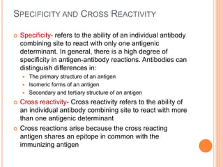 SPECIFICITY AND CROSS REACTIVITY
 Specificity- refers to the ability of an individual antibody
combining site to react with only one antigenic
determinant. In general, there is a high degree of
specificity in antigen-antibody reactions. Antibodies can
distinguish differences in:
 The primary structure of an antigen
 Isomeric forms of an antigen
 Secondary and tertiary structure of an antigen
 Cross reactivity- Cross reactivity refers to the ability of
an individual antibody combining site to react with more
than one antigenic determinant
 Cross reactions arise because the cross reacting
antigen shares an epitope in common with the
immunizing antigen
 