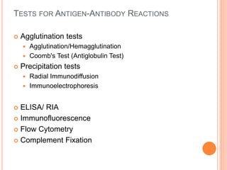 TESTS FOR ANTIGEN-ANTIBODY REACTIONS
 Agglutination tests
 Agglutination/Hemagglutination
 Coomb's Test (Antiglobulin Test)
 Precipitation tests
 Radial Immunodiffusion
 Immunoelectrophoresis
 ELISA/ RIA
 Immunofluorescence
 Flow Cytometry
 Complement Fixation
 