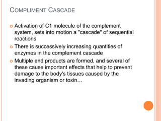 COMPLIMENT CASCADE
 Activation of C1 molecule of the complement
system, sets into motion a "cascade" of sequential
reactions
 There is successively increasing quantities of
enzymes in the complement cascade
 Multiple end products are formed, and several of
these cause important effects that help to prevent
damage to the body's tissues caused by the
invading organism or toxin…
 