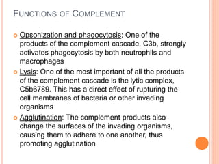 FUNCTIONS OF COMPLEMENT
 Opsonization and phagocytosis: One of the
products of the complement cascade, C3b, strongly
activates phagocytosis by both neutrophils and
macrophages
 Lysis: One of the most important of all the products
of the complement cascade is the lytic complex,
C5b6789. This has a direct effect of rupturing the
cell membranes of bacteria or other invading
organisms
 Agglutination: The complement products also
change the surfaces of the invading organisms,
causing them to adhere to one another, thus
promoting agglutination
 