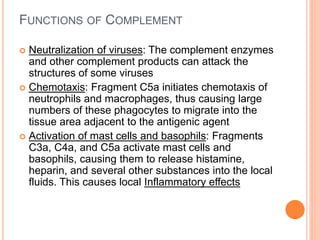 FUNCTIONS OF COMPLEMENT
 Neutralization of viruses: The complement enzymes
and other complement products can attack the
structures of some viruses
 Chemotaxis: Fragment C5a initiates chemotaxis of
neutrophils and macrophages, thus causing large
numbers of these phagocytes to migrate into the
tissue area adjacent to the antigenic agent
 Activation of mast cells and basophils: Fragments
C3a, C4a, and C5a activate mast cells and
basophils, causing them to release histamine,
heparin, and several other substances into the local
fluids. This causes local Inflammatory effects
 
