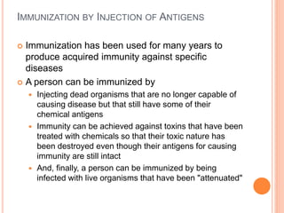 IMMUNIZATION BY INJECTION OF ANTIGENS
 Immunization has been used for many years to
produce acquired immunity against specific
diseases
 A person can be immunized by
 Injecting dead organisms that are no longer capable of
causing disease but that still have some of their
chemical antigens
 Immunity can be achieved against toxins that have been
treated with chemicals so that their toxic nature has
been destroyed even though their antigens for causing
immunity are still intact
 And, finally, a person can be immunized by being
infected with live organisms that have been "attenuated"
 
