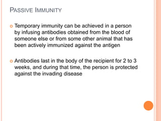 PASSIVE IMMUNITY
 Temporary immunity can be achieved in a person
by infusing antibodies obtained from the blood of
someone else or from some other animal that has
been actively immunized against the antigen
 Antibodies last in the body of the recipient for 2 to 3
weeks, and during that time, the person is protected
against the invading disease
 