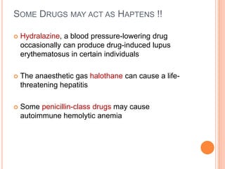 SOME DRUGS MAY ACT AS HAPTENS !!
 Hydralazine, a blood pressure-lowering drug
occasionally can produce drug-induced lupus
erythematosus in certain individuals
 The anaesthetic gas halothane can cause a life-
threatening hepatitis
 Some penicillin-class drugs may cause
autoimmune hemolytic anemia
 