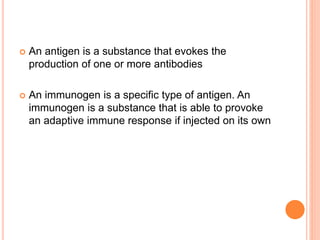  An antigen is a substance that evokes the
production of one or more antibodies
 An immunogen is a specific type of antigen. An
immunogen is a substance that is able to provoke
an adaptive immune response if injected on its own
 