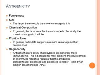 ANTIGENICITY
 Foreignness
 Size
 The larger the molecule the more immunogenic it is
 Chemical Composition
 In general, the more complex the substance is chemically the
more immunogenic it will be
 Physical form
 In general particulate antigens are more immunogenic than
soluble ones
 Degradability
 Antigens that are easily phagocytosed are generally more
immunogenic. This is because for most antigens the development
of an immune response requires that the antigen be
phagocytosed, processed and presented to helper T cells by an
antigen presenting cell (APC)
 