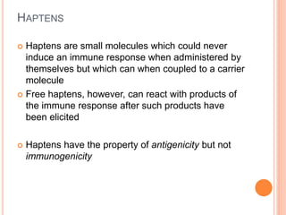 HAPTENS
 Haptens are small molecules which could never
induce an immune response when administered by
themselves but which can when coupled to a carrier
molecule
 Free haptens, however, can react with products of
the immune response after such products have
been elicited
 Haptens have the property of antigenicity but not
immunogenicity
 