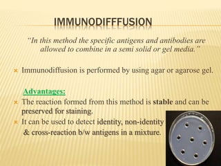 IMMUNODIFFFUSION
“In this method the specific antigens and antibodies are
allowed to combine in a semi solid or gel media.”
 Immunodiffusion is performed by using agar or agarose gel.
Advantages:
 The reaction formed from this method is stable and can be
preserved for staining.
 It can be used to detect identity, non-identity
& cross-reaction b/w antigens in a mixture.
 