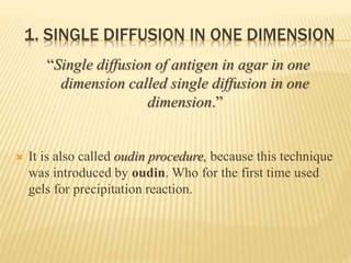 1. SINGLE DIFFUSION IN ONE DIMENSION
“Single diffusion of antigen in agar in one
dimension called single diffusion in one
dimension.”
 It is also called oudin procedure, because this technique
was introduced by oudin. Who for the first time used
gels for precipitation reaction.
 