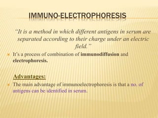 IMMUNO-ELECTROPHORESIS
“It is a method in which different antigens in serum are
separated according to their charge under an electric
field.”
 It’s a process of combination of immunodiffusion and
electrophoresis.
Advantages:
 The main advantage of immunoelectrophoresis is that a no. of
antigens can be identified in serum.
 