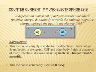 COUNTER CURRENT IMMUNO-ELECTROPHORESIS
“It depends on movement of antigen towards the anode
(positive charge) & antibody towards the cathode (negative
charge) through the agar in the electric field.”
Advanteges:
 This method is a highly specific for the detection of both antigen
& antibodies in the serum, CSF and other body fluids in diagnosis
of many infectious diseases including bacterial, fungal, viral &
parasitic.
 This method is commonly used for HBsAg
 
