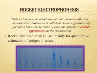 ROCKET ELECTROPHORESIS
“This technique is an adaptation of radial immunodiffusion
developed by ‘Laurell’.It is called due to the appearance of
precipitin bands in the shape of cone-like structures (rocket
appearance) as the end reaction.”
 Rocket electrophoresis is used mainly for quantitative
estimation of antigen in serum
 