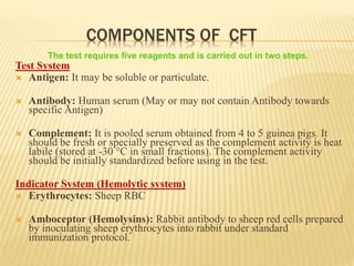 COMPONENTS OF CFT
Test System
 Antigen: It may be soluble or particulate.
 Antibody: Human serum (May or may not contain Antibody towards
specific Antigen)
 Complement: It is pooled serum obtained from 4 to 5 guinea pigs. It
should be fresh or specially preserved as the complement activity is heat
labile (stored at -30 °C in small fractions). The complement activity
should be initially standardized before using in the test.
Indicator System (Hemolytic system)
 Erythrocytes: Sheep RBC
 Amboceptor (Hemolysins): Rabbit antibody to sheep red cells prepared
by inoculating sheep erythrocytes into rabbit under standard
immunization protocol.
The test requires five reagents and is carried out in two steps.
 